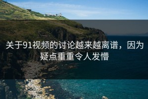 关于91视频的讨论越来越离谱，因为疑点重重令人发懵