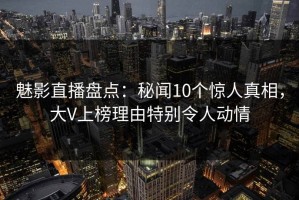 魅影直播盘点：秘闻10个惊人真相，大V上榜理由特别令人动情