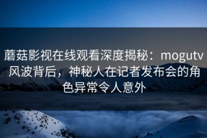 蘑菇影视在线观看深度揭秘：mogutv风波背后，神秘人在记者发布会的角色异常令人意外