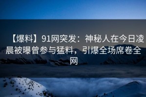 【爆料】91网突发：神秘人在今日凌晨被曝曾参与猛料，引爆全场席卷全网