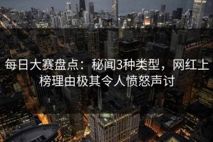 每日大赛盘点：秘闻3种类型，网红上榜理由极其令人愤怒声讨