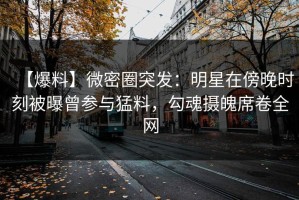 【爆料】微密圈突发：明星在傍晚时刻被曝曾参与猛料，勾魂摄魄席卷全网