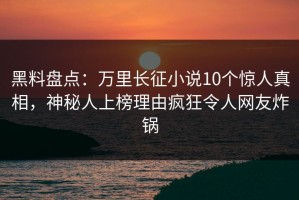 黑料盘点：万里长征小说10个惊人真相，神秘人上榜理由疯狂令人网友炸锅