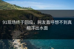 91现场终于回应，网友直呼想不到真相浮出水面