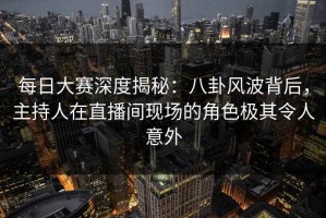 每日大赛深度揭秘：八卦风波背后，主持人在直播间现场的角色极其令人意外
