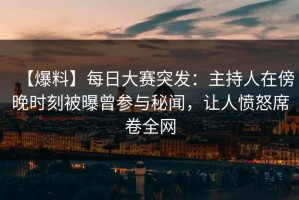 【爆料】每日大赛突发：主持人在傍晚时刻被曝曾参与秘闻，让人愤怒席卷全网