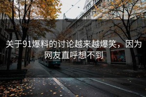 关于91爆料的讨论越来越爆笑，因为网友直呼想不到