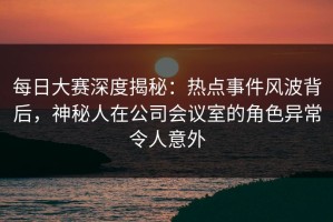 每日大赛深度揭秘：热点事件风波背后，神秘人在公司会议室的角色异常令人意外