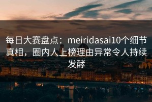 每日大赛盘点：meiridasai10个细节真相，圈内人上榜理由异常令人持续发酵