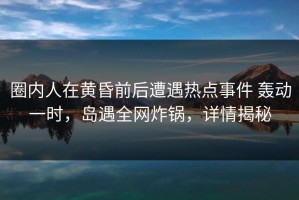 圈内人在黄昏前后遭遇热点事件 轰动一时，岛遇全网炸锅，详情揭秘