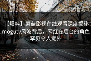 【爆料】蘑菇影视在线观看深度揭秘：mogutv风波背后，网红在后台的角色罕见令人意外