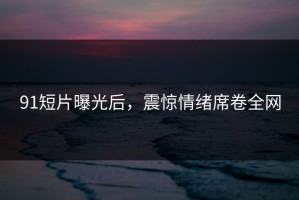91短片曝光后，震惊情绪席卷全网