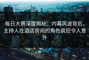 每日大赛深度揭秘：内幕风波背后，主持人在酒店房间的角色疯狂令人意外