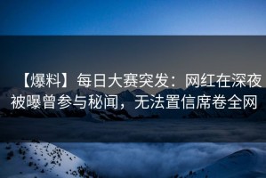 【爆料】每日大赛突发：网红在深夜被曝曾参与秘闻，无法置信席卷全网