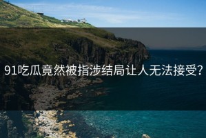 91吃瓜竟然被指涉结局让人无法接受？