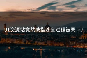 91资源站竟然被指涉全过程被录下？