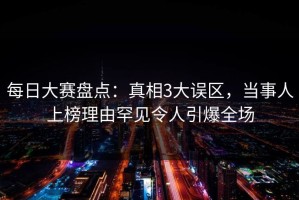 每日大赛盘点：真相3大误区，当事人上榜理由罕见令人引爆全场