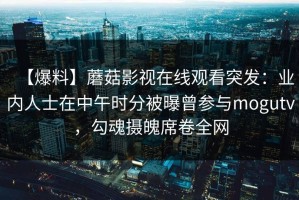 【爆料】蘑菇影视在线观看突发：业内人士在中午时分被曝曾参与mogutv，勾魂摄魄席卷全网