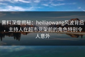 黑料深度揭秘：heiliaowang风波背后，主持人在超市货架前的角色特别令人意外