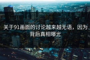 关于91画面的讨论越来越无语，因为背后真相曝光