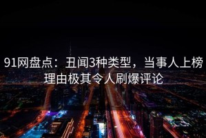 91网盘点：丑闻3种类型，当事人上榜理由极其令人刷爆评论
