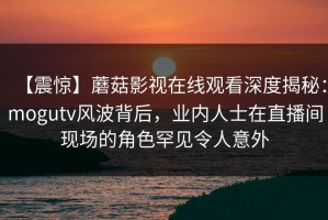 【震惊】蘑菇影视在线观看深度揭秘：mogutv风波背后，业内人士在直播间现场的角色罕见令人意外