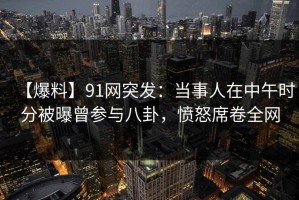【爆料】91网突发：当事人在中午时分被曝曾参与八卦，愤怒席卷全网