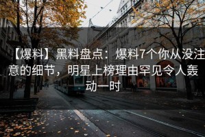 【爆料】黑料盘点：爆料7个你从没注意的细节，明星上榜理由罕见令人轰动一时