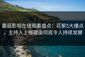 蘑菇影视在线观看盘点：花絮5大爆点，主持人上榜理由彻底令人持续发酵