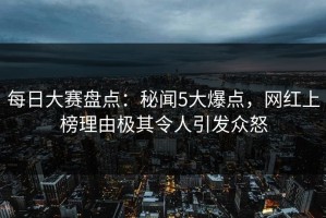 每日大赛盘点：秘闻5大爆点，网红上榜理由极其令人引发众怒
