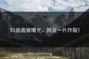 91画面被曝光，网友一片炸裂！