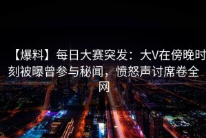 【爆料】每日大赛突发：大V在傍晚时刻被曝曾参与秘闻，愤怒声讨席卷全网