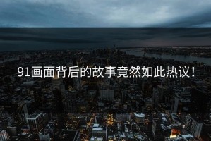 91画面背后的故事竟然如此热议！