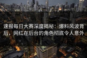 速报每日大赛深度揭秘：爆料风波背后，网红在后台的角色彻底令人意外