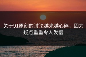 关于91原创的讨论越来越心碎，因为疑点重重令人发懵
