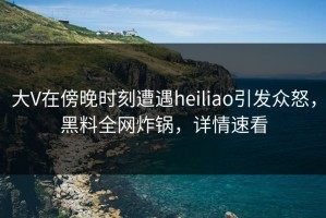 大V在傍晚时刻遭遇heiliao引发众怒，黑料全网炸锅，详情速看