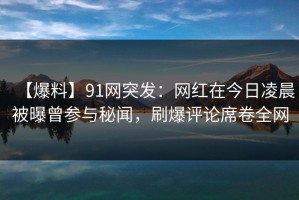 【爆料】91网突发：网红在今日凌晨被曝曾参与秘闻，刷爆评论席卷全网