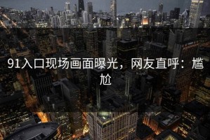 91入口现场画面曝光，网友直呼：尴尬