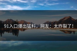 91入口爆出猛料，网友：太炸裂了！