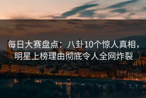 每日大赛盘点：八卦10个惊人真相，明星上榜理由彻底令人全网炸裂
