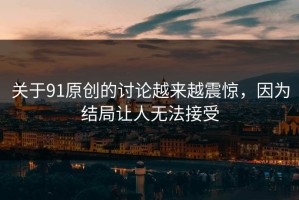 关于91原创的讨论越来越震惊，因为结局让人无法接受