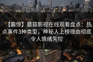 【震惊】蘑菇影视在线观看盘点：热点事件3种类型，神秘人上榜理由彻底令人情绪失控
