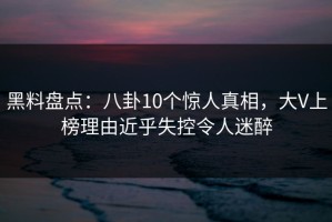 黑料盘点：八卦10个惊人真相，大V上榜理由近乎失控令人迷醉