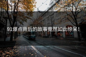 91爆点背后的故事竟然如此惊呆！