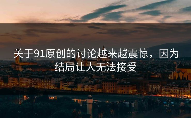 关于91原创的讨论越来越震惊，因为结局让人无法接受