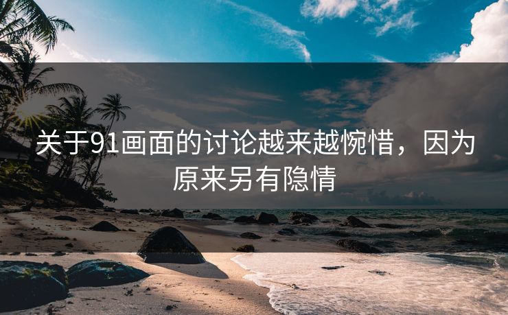 关于91画面的讨论越来越惋惜，因为原来另有隐情