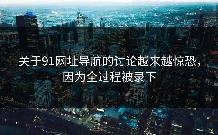 关于91网址导航的讨论越来越惊恐，因为全过程被录下