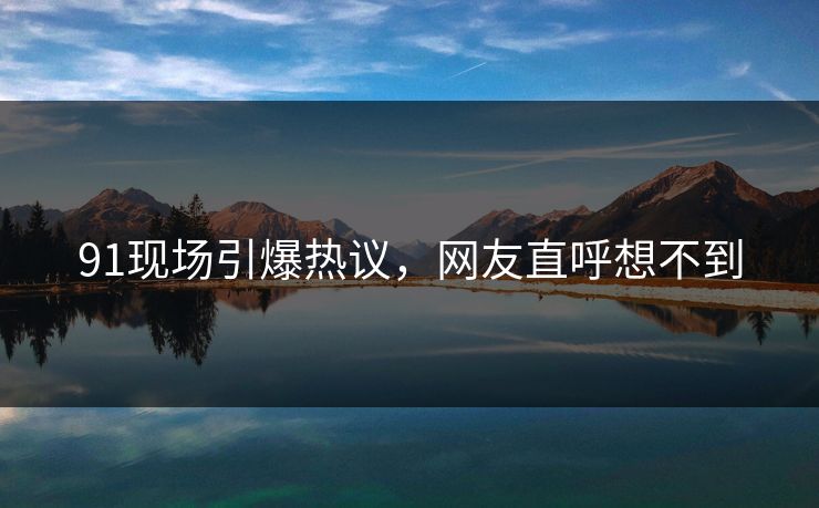 91现场引爆热议，网友直呼想不到