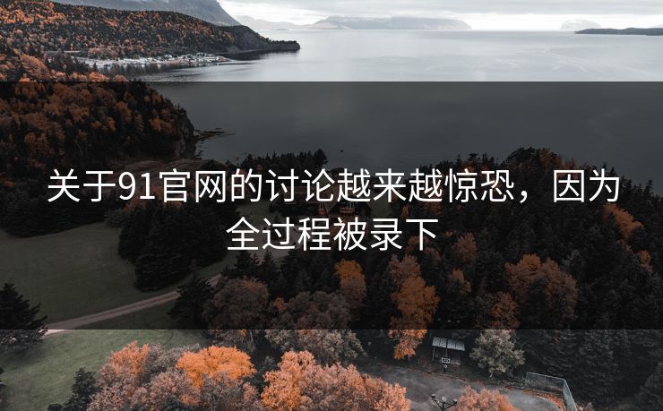 关于91官网的讨论越来越惊恐，因为全过程被录下