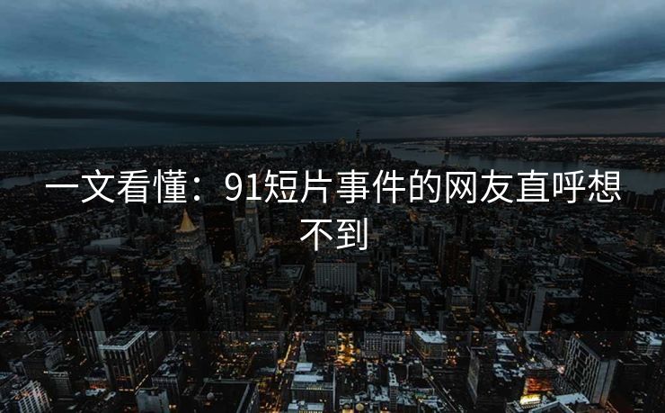 一文看懂：91短片事件的网友直呼想不到